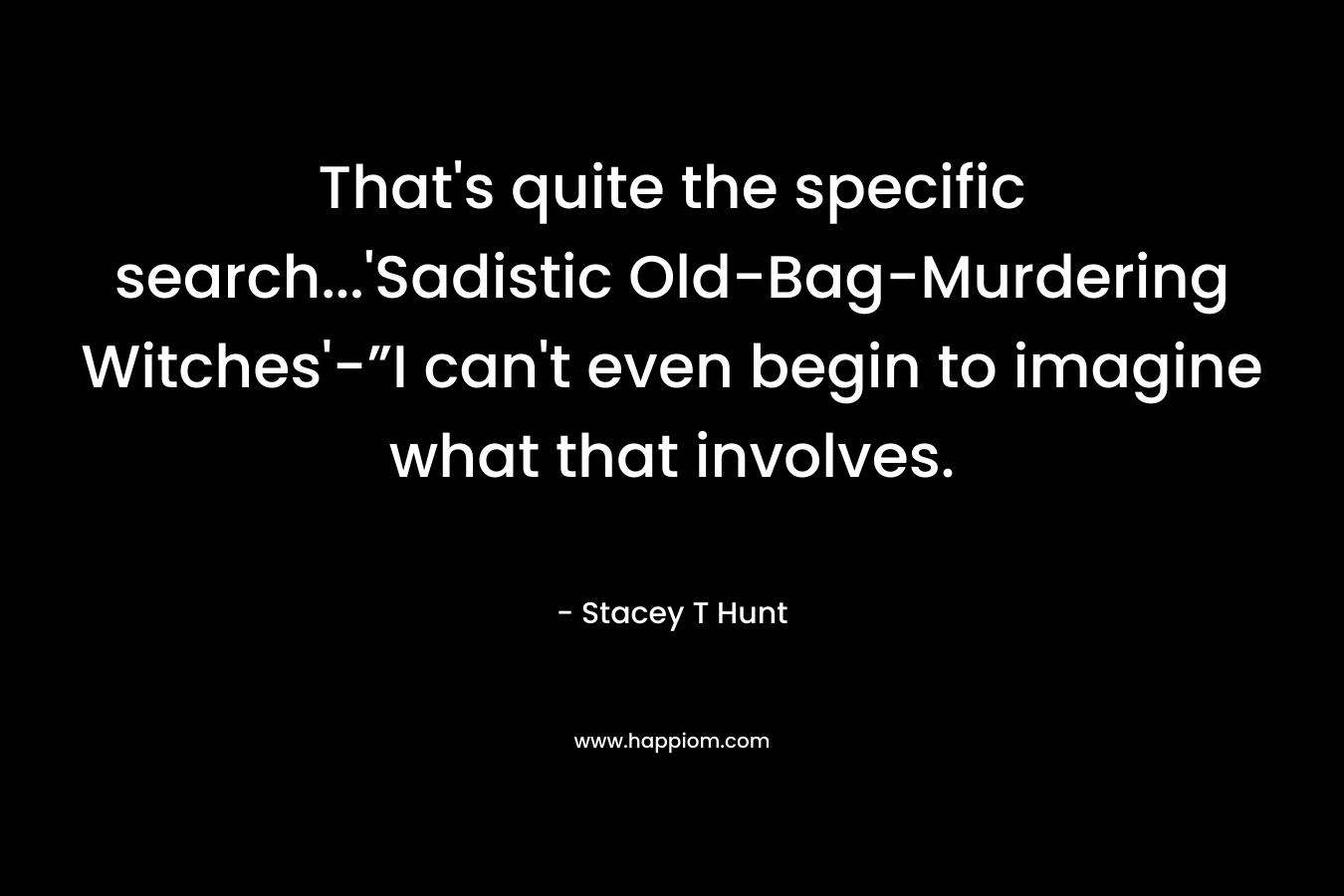 That’s quite the specific search…’Sadistic Old-Bag-Murdering Witches’-”I can’t even begin to imagine what that involves. – Stacey T Hunt
