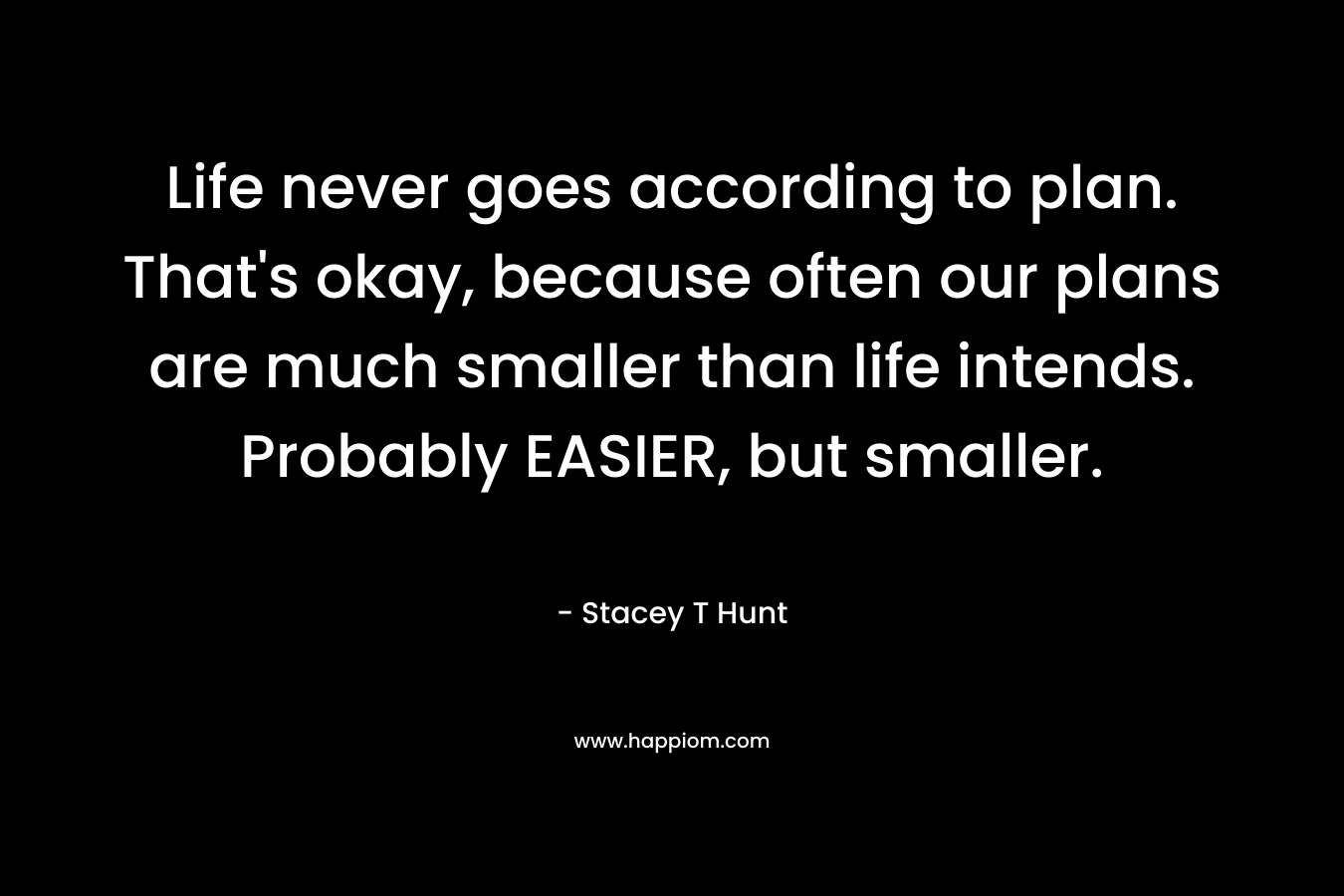 Life never goes according to plan. That’s okay, because often our plans are much smaller than life intends. Probably EASIER, but smaller. – Stacey T Hunt