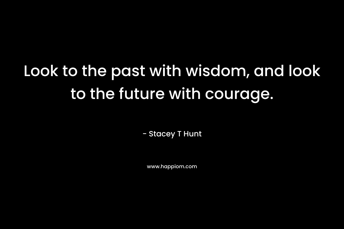 Look to the past with wisdom, and look to the future with courage. – Stacey T Hunt