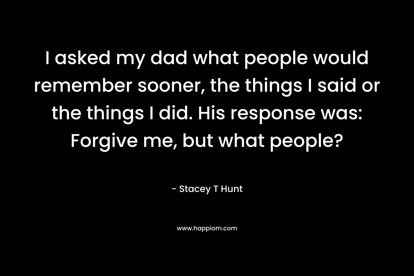 I asked my dad what people would remember sooner, the things I said or the things I did. His response was: Forgive me, but what people? – Stacey T Hunt