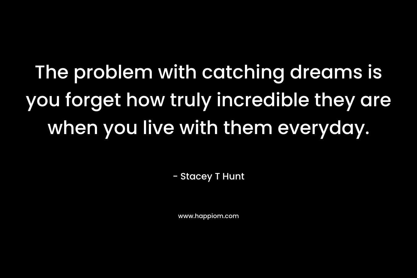 The problem with catching dreams is you forget how truly incredible they are when you live with them everyday. – Stacey T Hunt