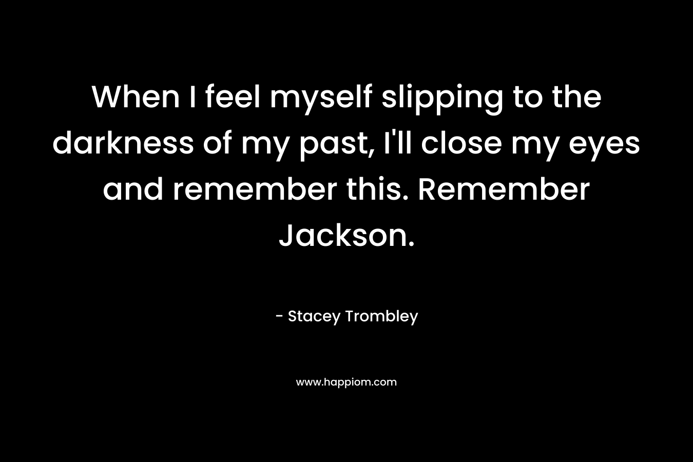 When I feel myself slipping to the darkness of my past, I’ll close my eyes and remember this. Remember Jackson. – Stacey Trombley