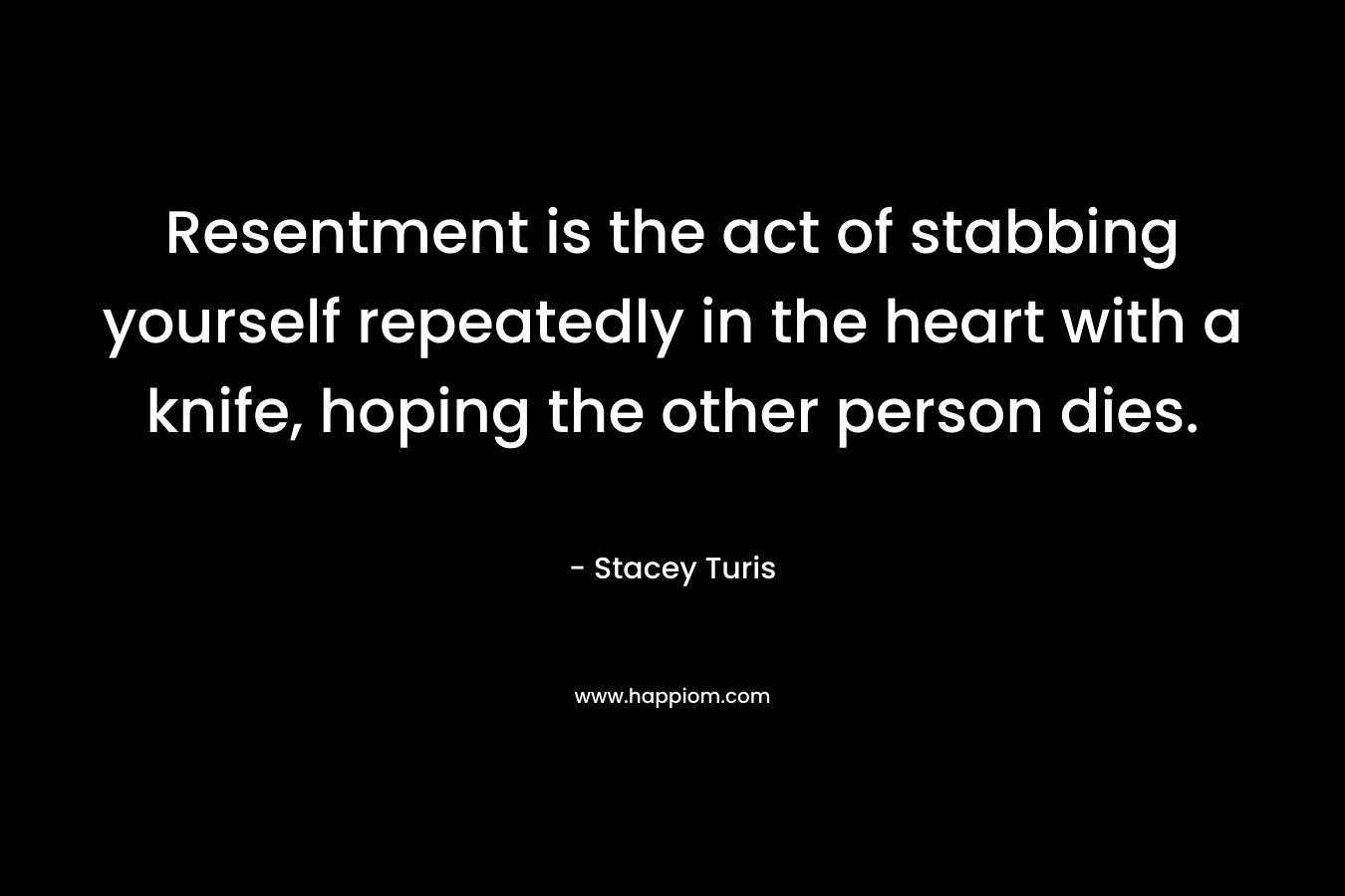 Resentment is the act of stabbing yourself repeatedly in the heart with a knife, hoping the other person dies. – Stacey Turis