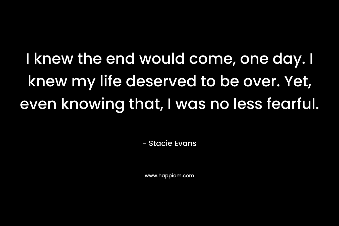 I knew the end would come, one day. I knew my life deserved to be over. Yet, even knowing that, I was no less fearful. – Stacie Evans