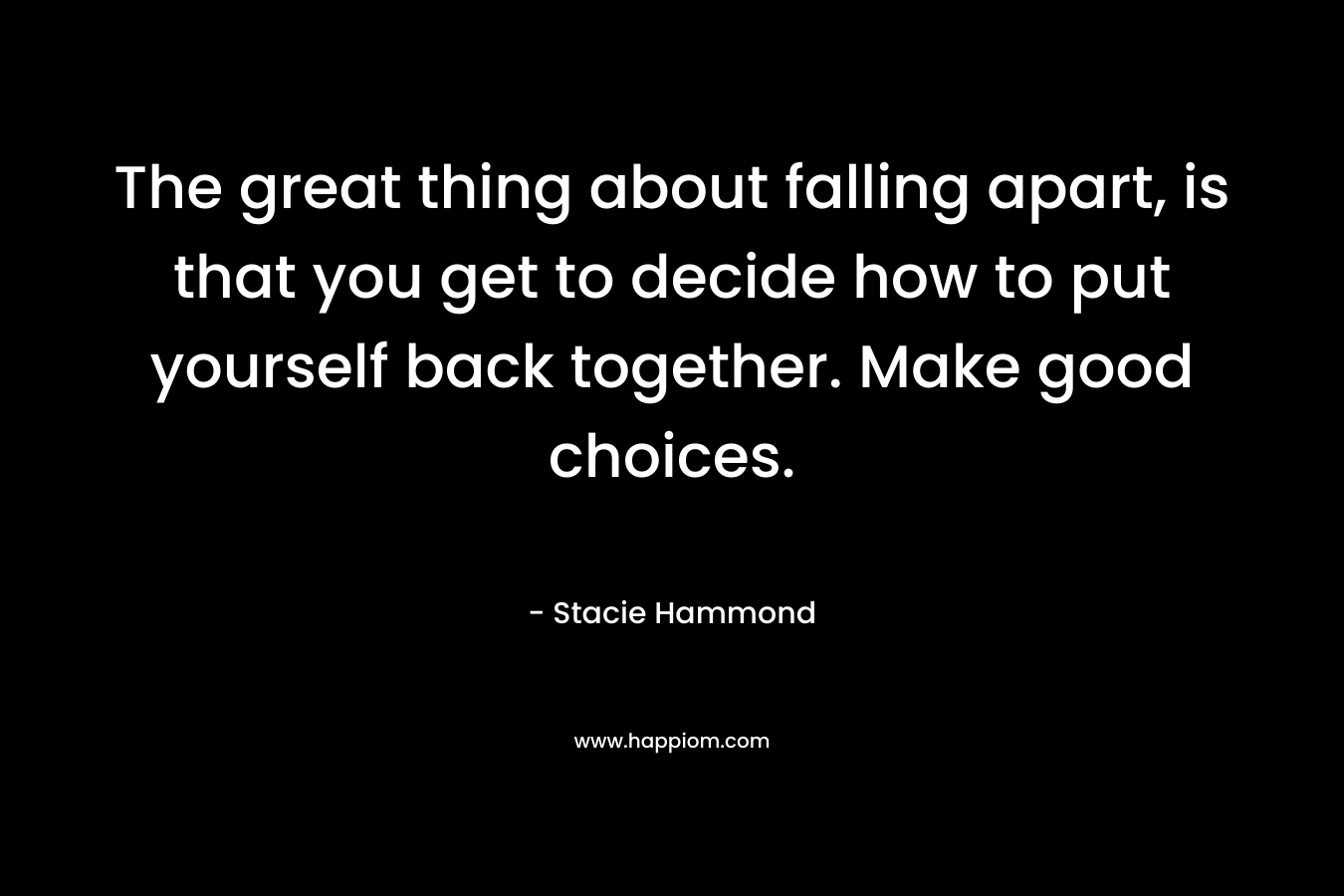 The great thing about falling apart, is that you get to decide how to put yourself back together. Make good choices. – Stacie Hammond