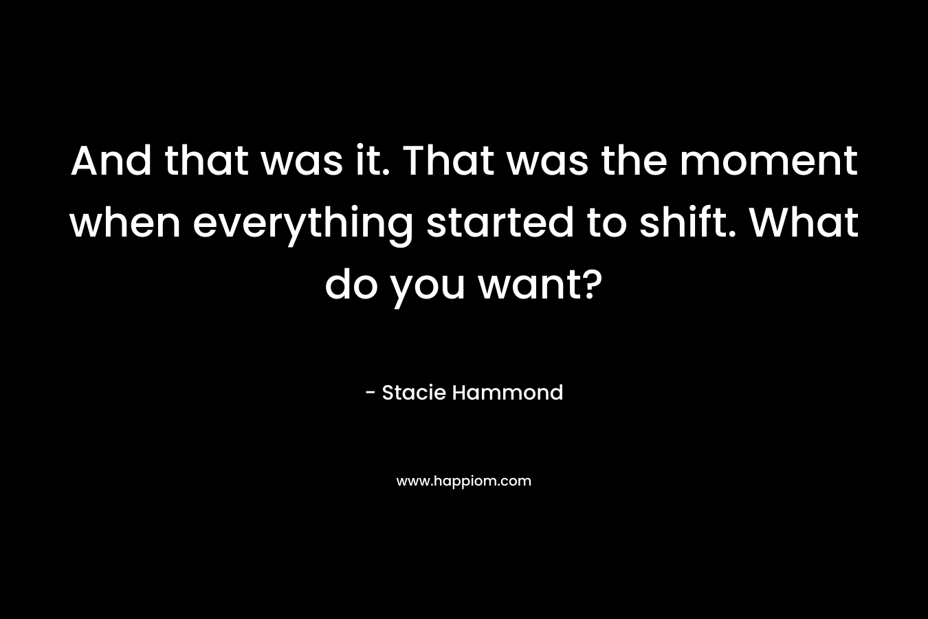 And that was it. That was the moment when everything started to shift. What do you want? – Stacie Hammond