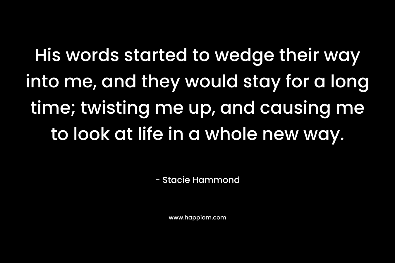 His words started to wedge their way into me, and they would stay for a long time; twisting me up, and causing me to look at life in a whole new way. – Stacie Hammond
