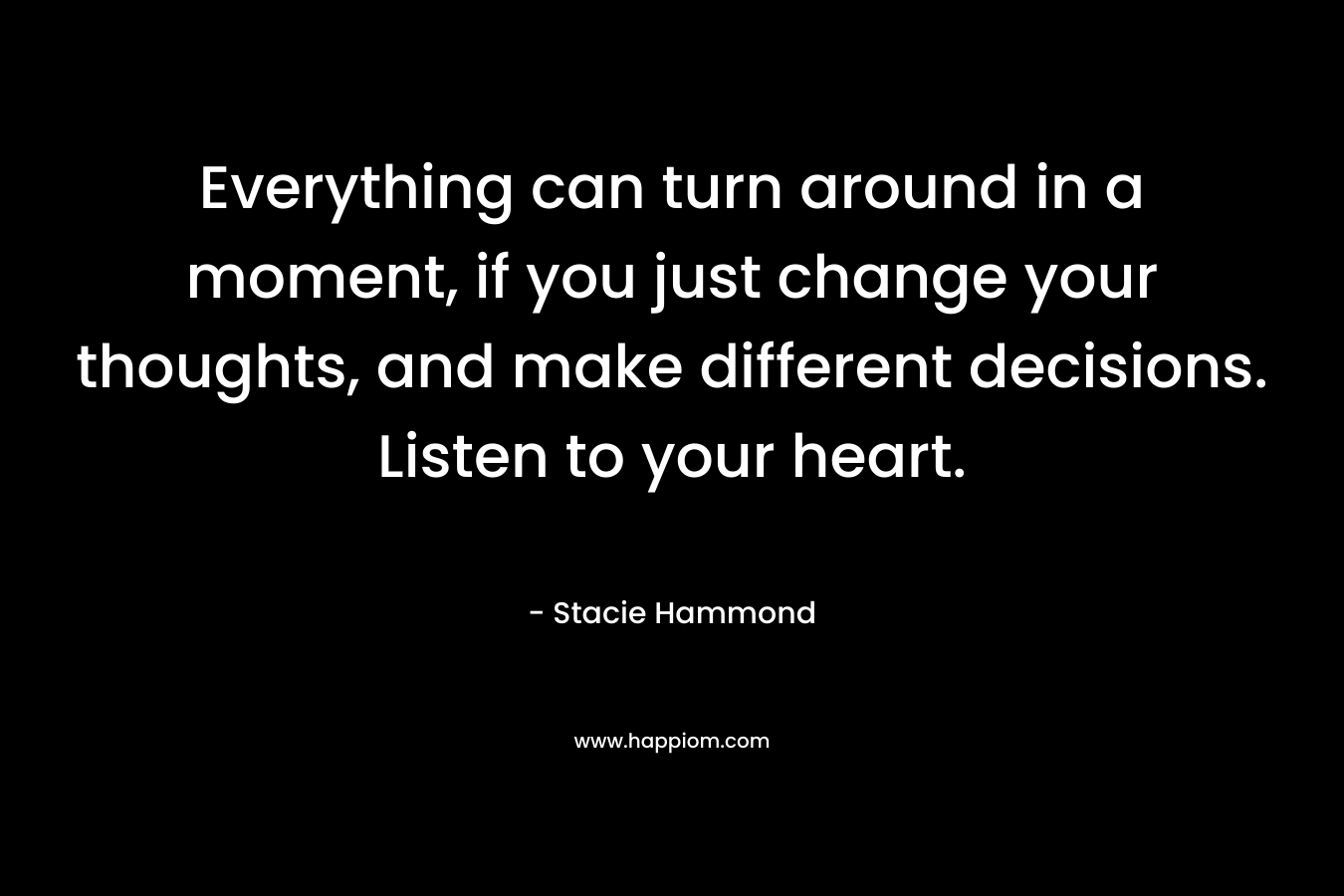 Everything can turn around in a moment, if you just change your thoughts, and make different decisions. Listen to your heart. – Stacie Hammond