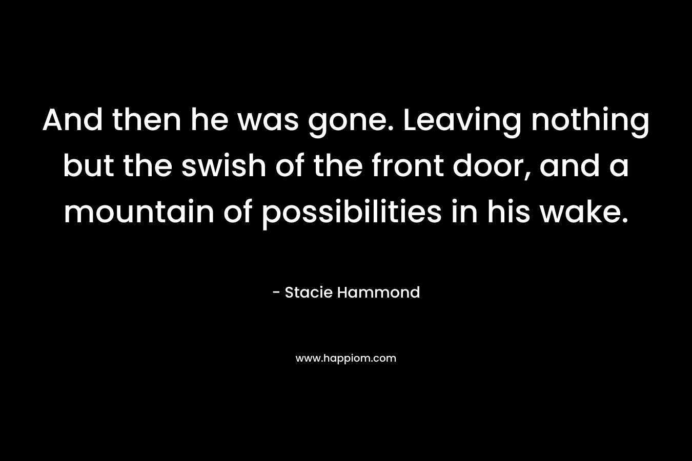 And then he was gone. Leaving nothing but the swish of the front door, and a mountain of possibilities in his wake. – Stacie Hammond