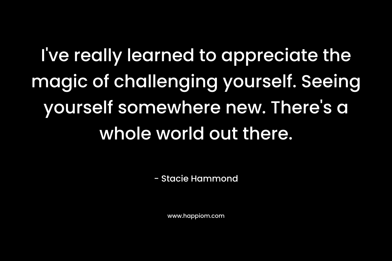 I’ve really learned to appreciate the magic of challenging yourself. Seeing yourself somewhere new. There’s a whole world out there. – Stacie Hammond