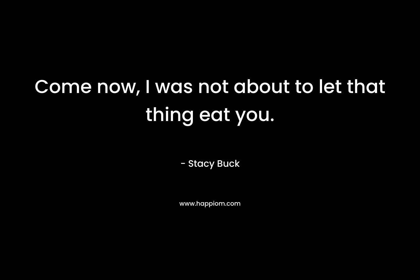 Come now, I was not about to let that thing eat you. – Stacy Buck