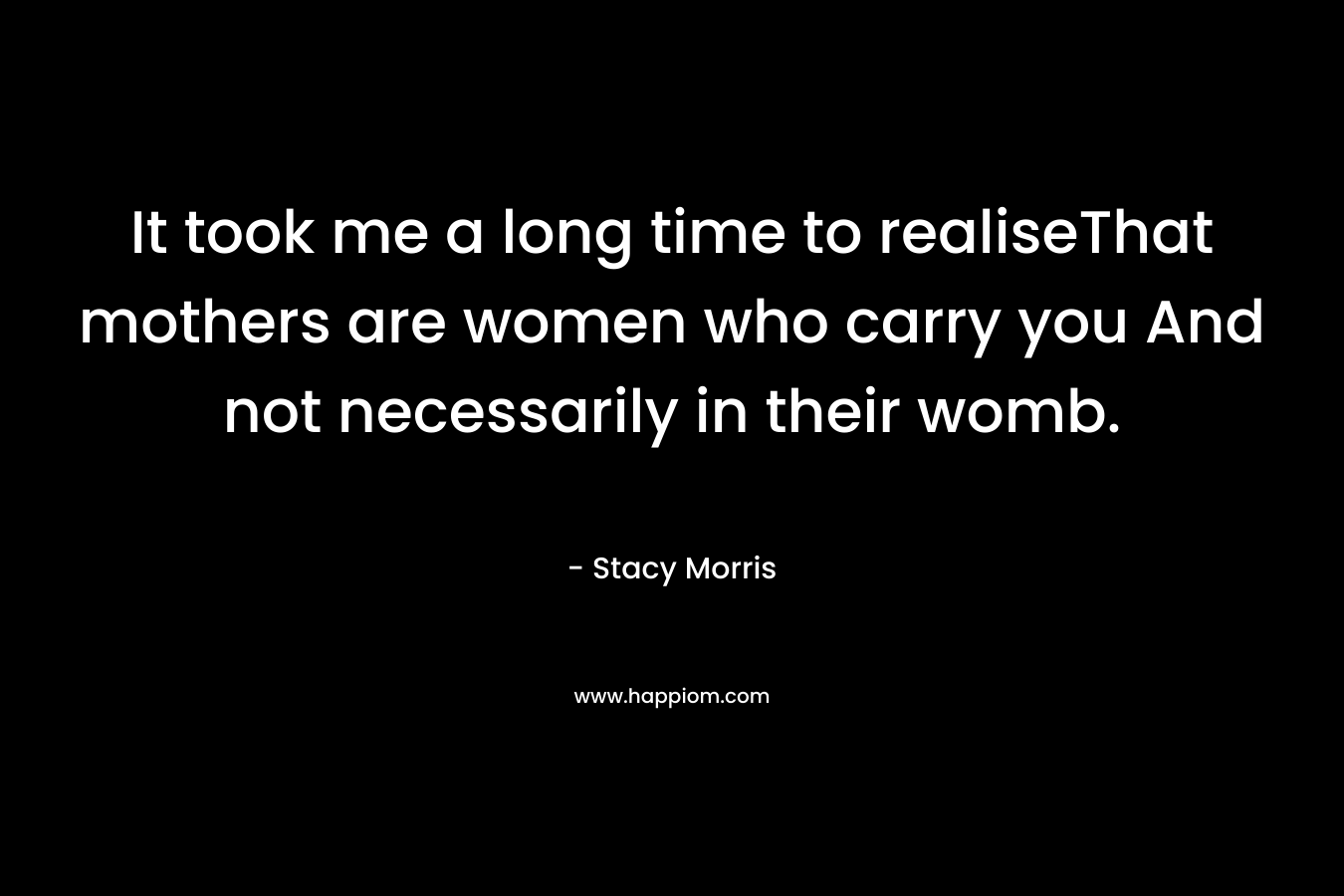 It took me a long time to realiseThat mothers are women who carry you And not necessarily in their womb. – Stacy Morris