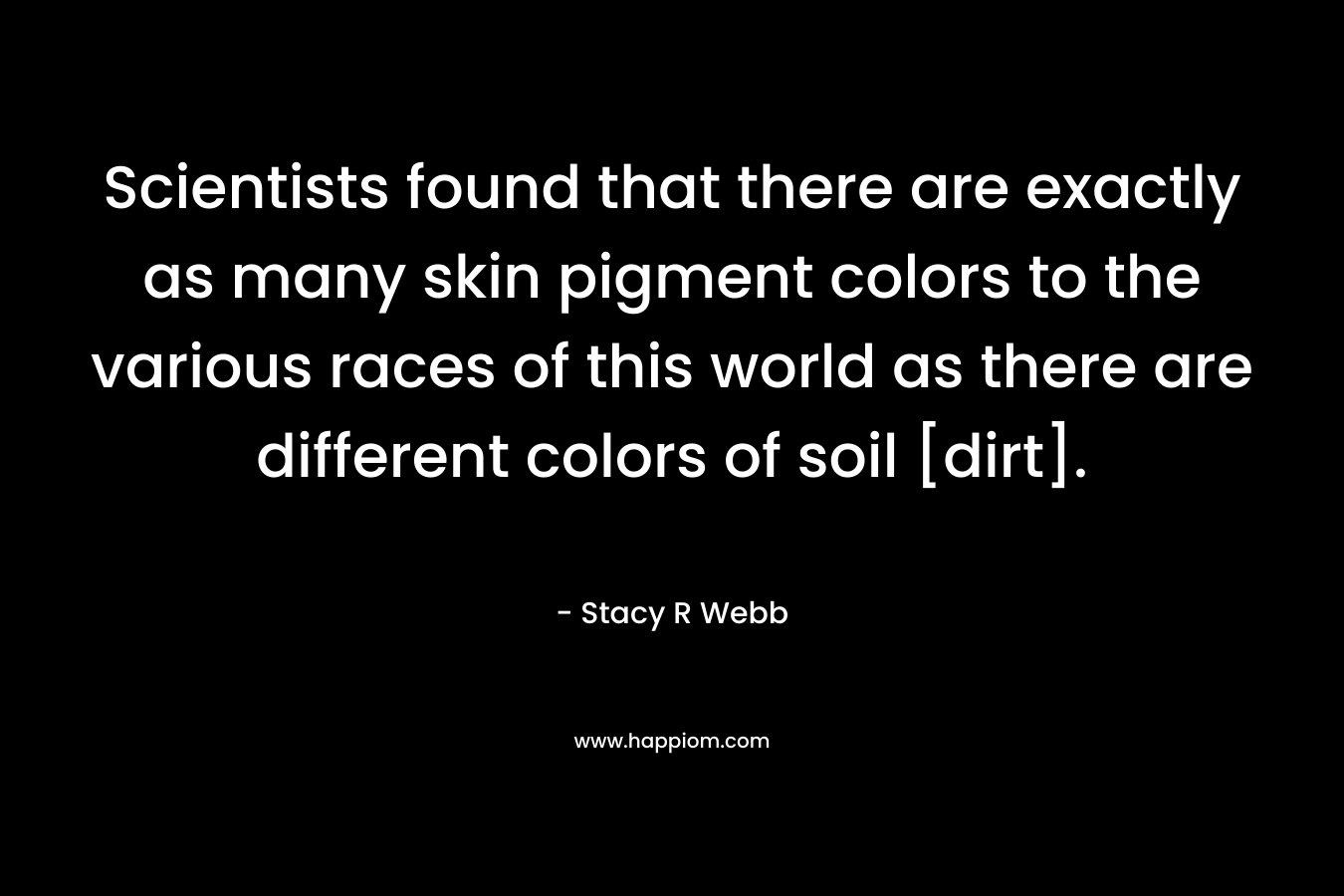 Scientists found that there are exactly as many skin pigment colors to the various races of this world as there are different colors of soil [dirt].
