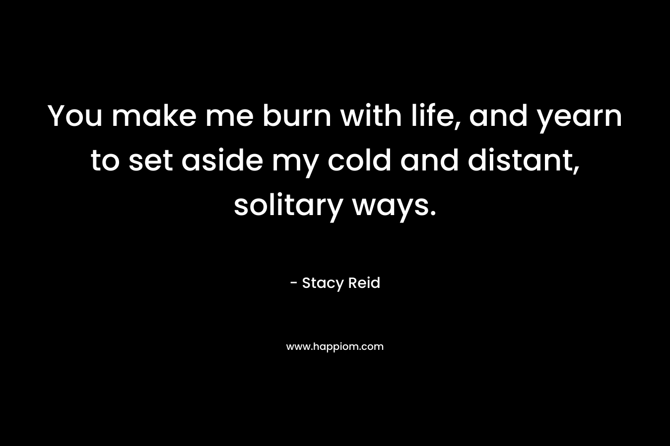 You make me burn with life, and yearn to set aside my cold and distant, solitary ways. – Stacy Reid