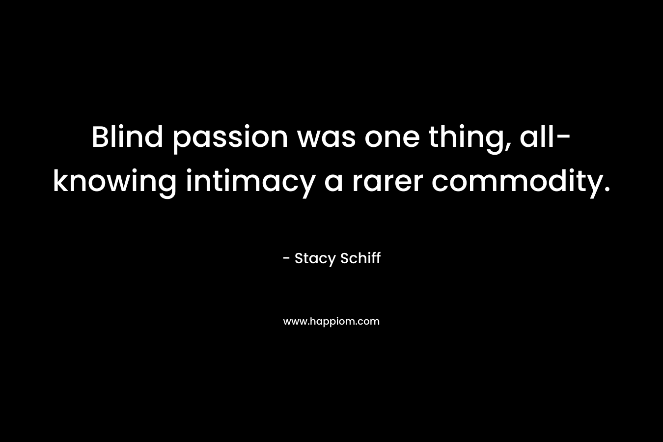 Blind passion was one thing, all-knowing intimacy a rarer commodity. – Stacy Schiff
