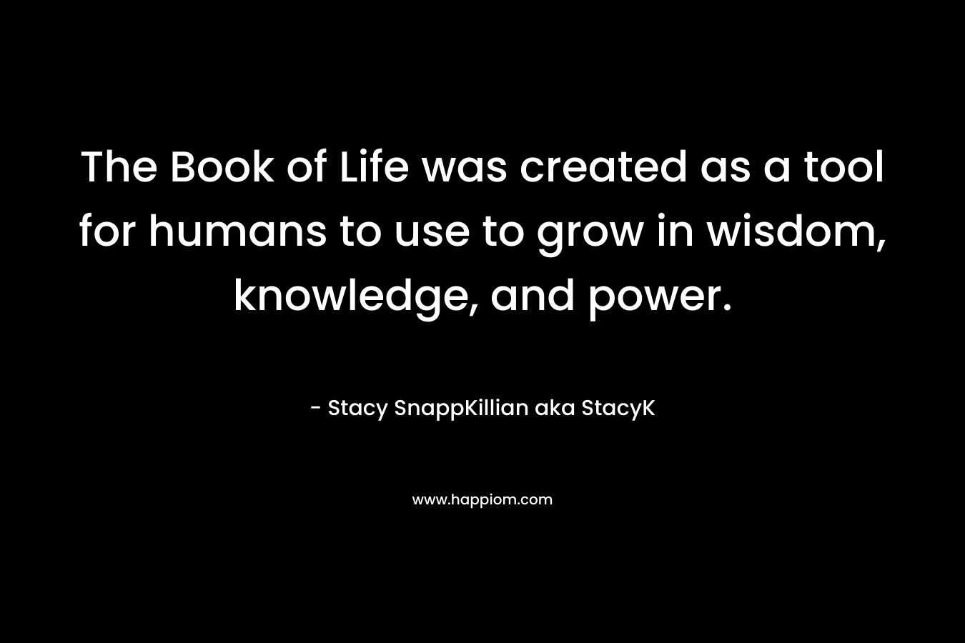 The Book of Life was created as a tool for humans to use to grow in wisdom, knowledge, and power. – Stacy SnappKillian aka StacyK