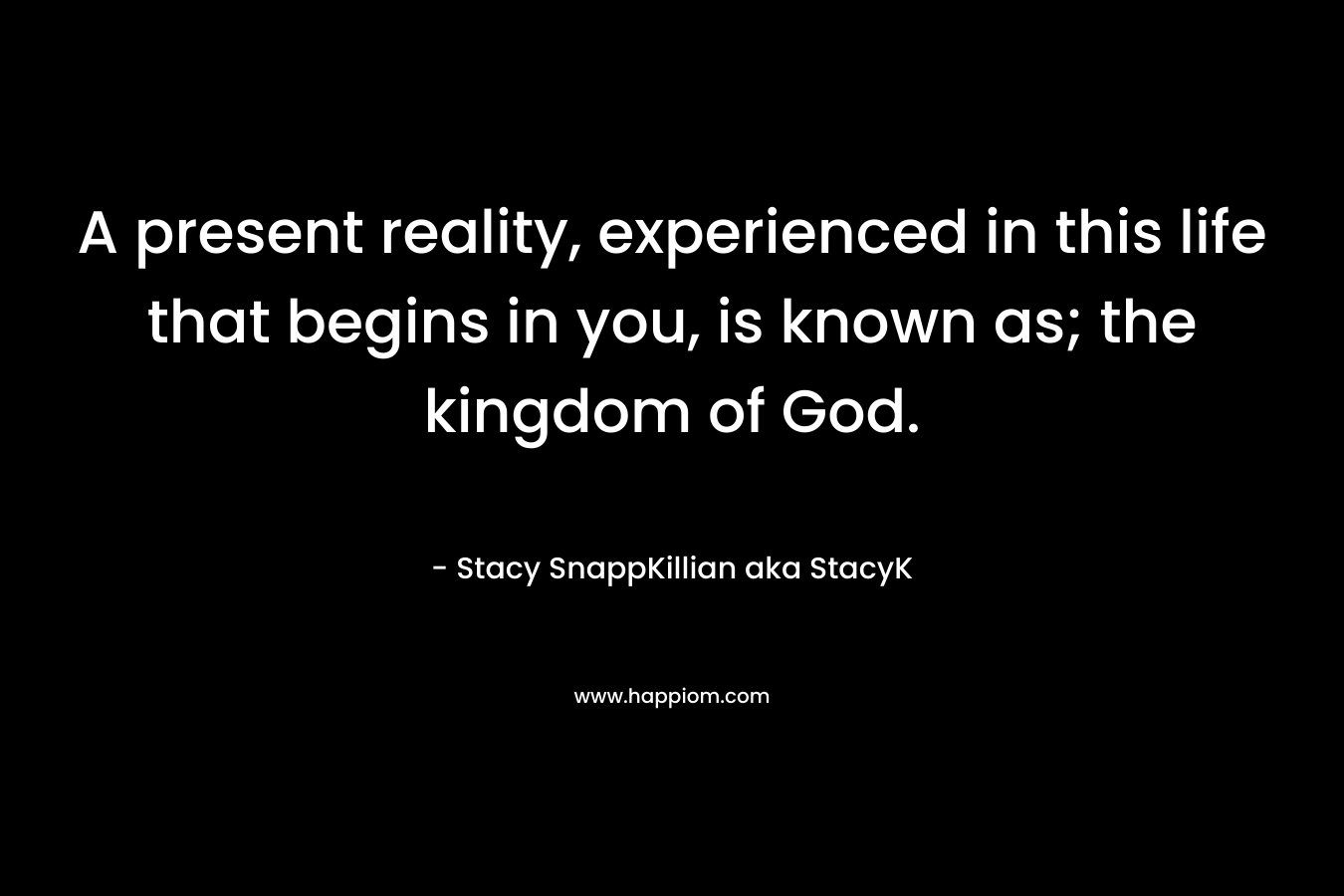A present reality, experienced in this life that begins in you, is known as; the kingdom of God. – Stacy SnappKillian aka StacyK