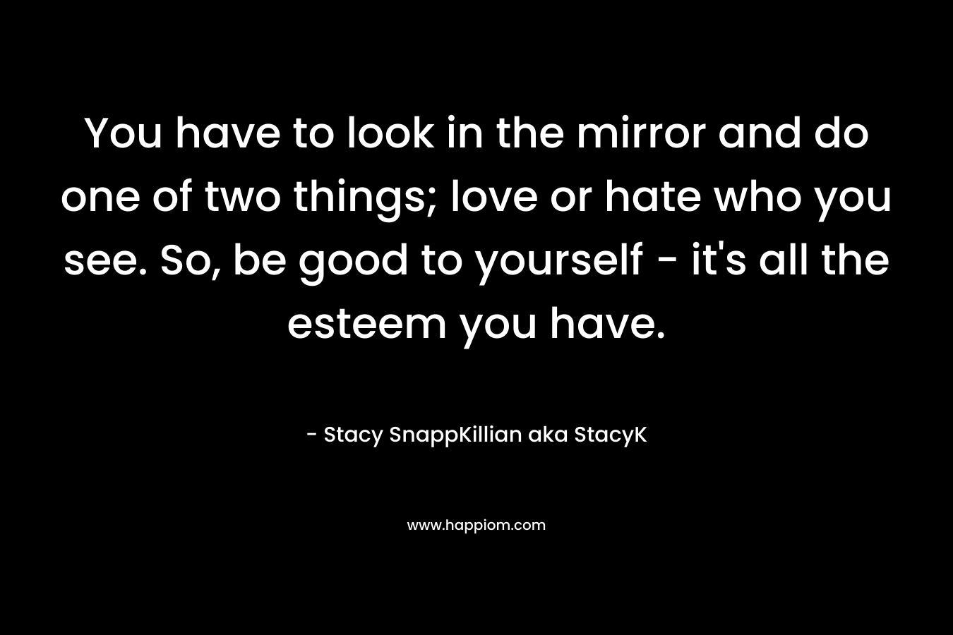 You have to look in the mirror and do one of two things; love or hate who you see. So, be good to yourself – it’s all the esteem you have. – Stacy SnappKillian aka StacyK