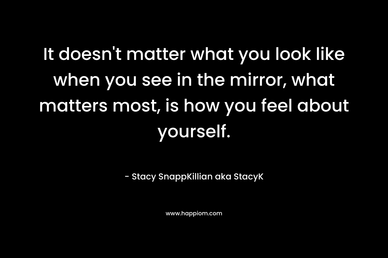 It doesn't matter what you look like when you see in the mirror, what matters most, is how you feel about yourself.
