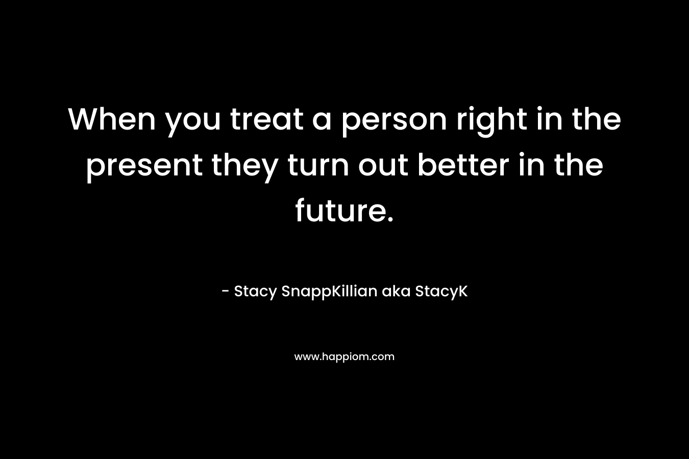 When you treat a person right in the present they turn out better in the future. – Stacy SnappKillian aka StacyK