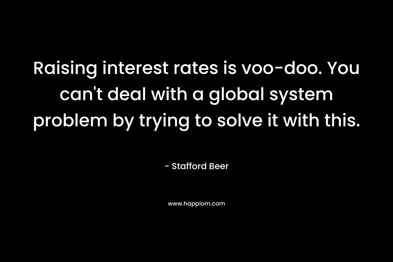 Raising interest rates is voo-doo. You can’t deal with a global system problem by trying to solve it with this. – Stafford Beer