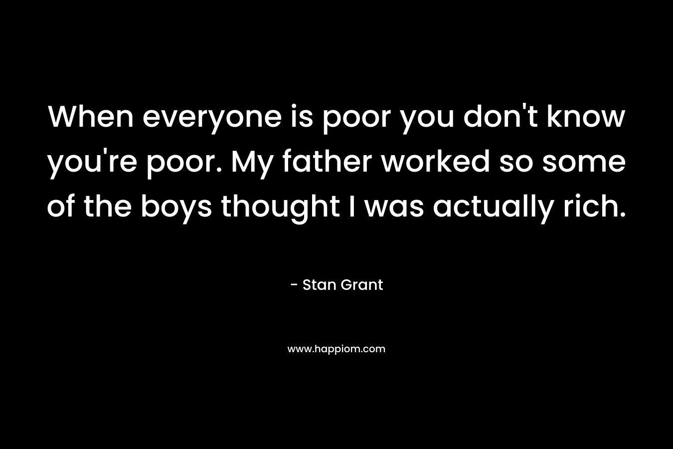 When everyone is poor you don't know you're poor. My father worked so some of the boys thought I was actually rich.