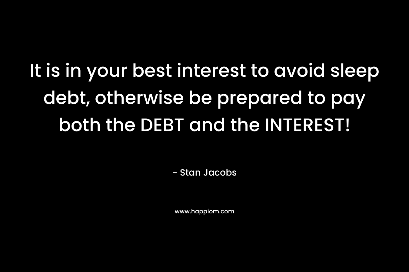 It is in your best interest to avoid sleep debt, otherwise be prepared to pay both the DEBT and the INTEREST! – Stan Jacobs