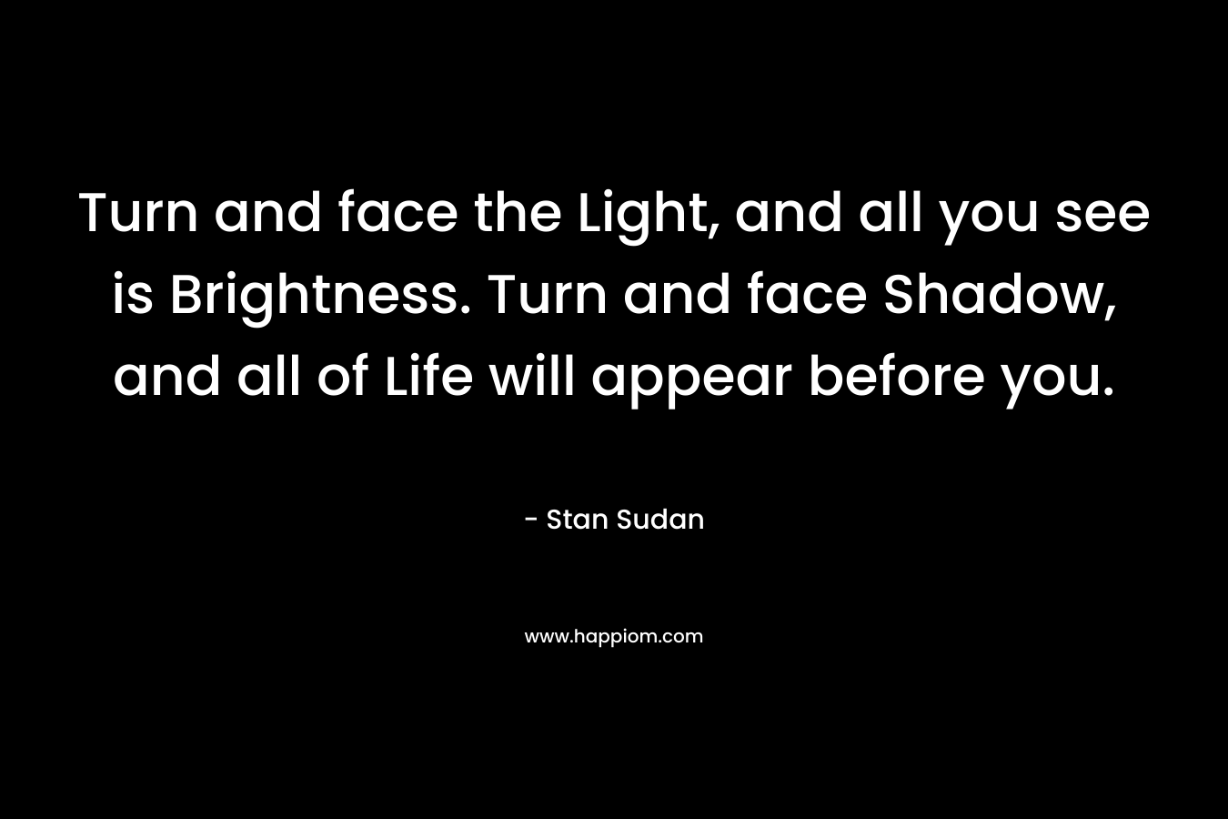 Turn and face the Light, and all you see is Brightness. Turn and face Shadow, and all of Life will appear before you.
