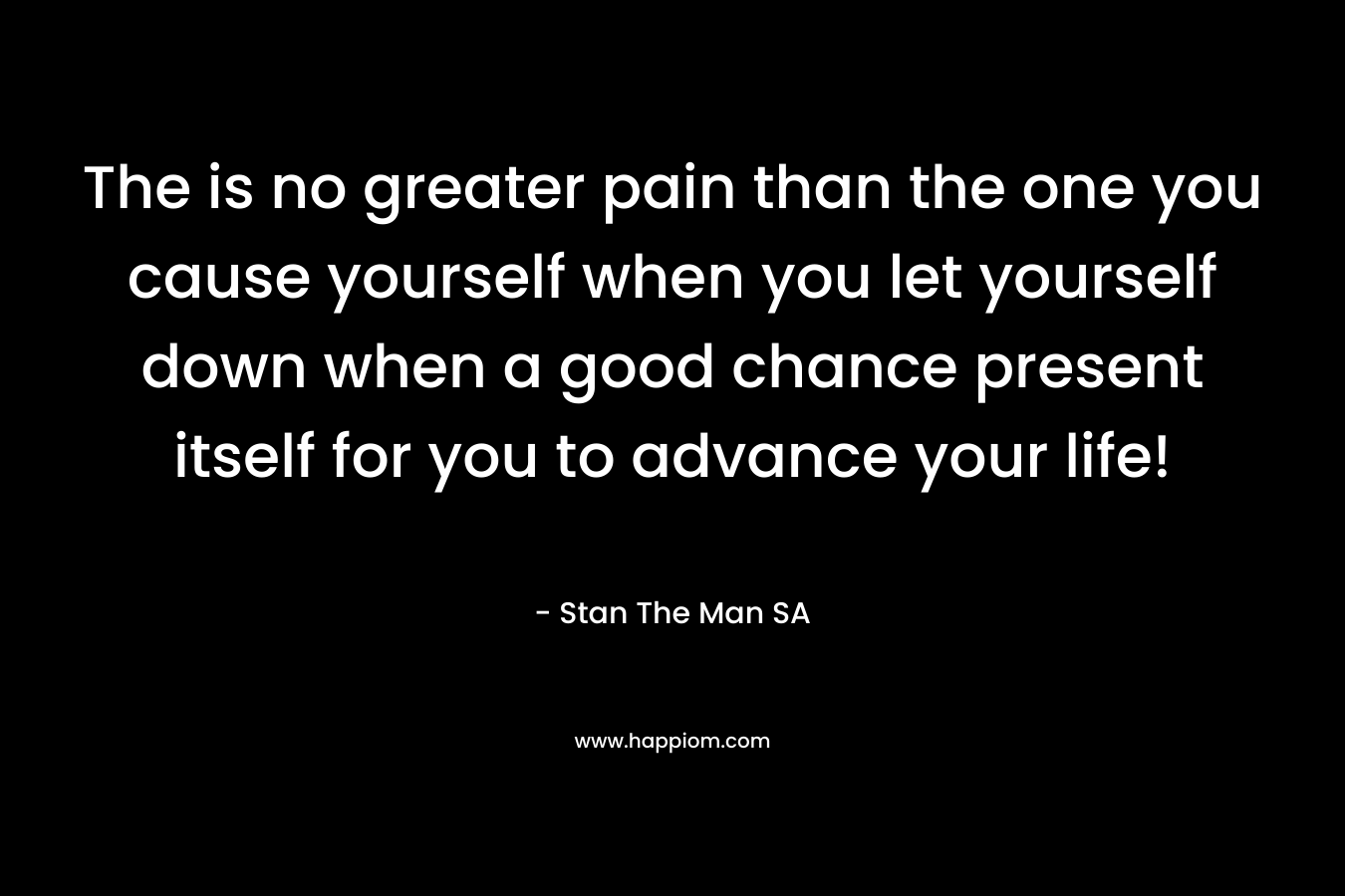 The is no greater pain than the one you cause yourself when you let yourself down when a good chance present itself for you to advance your life!