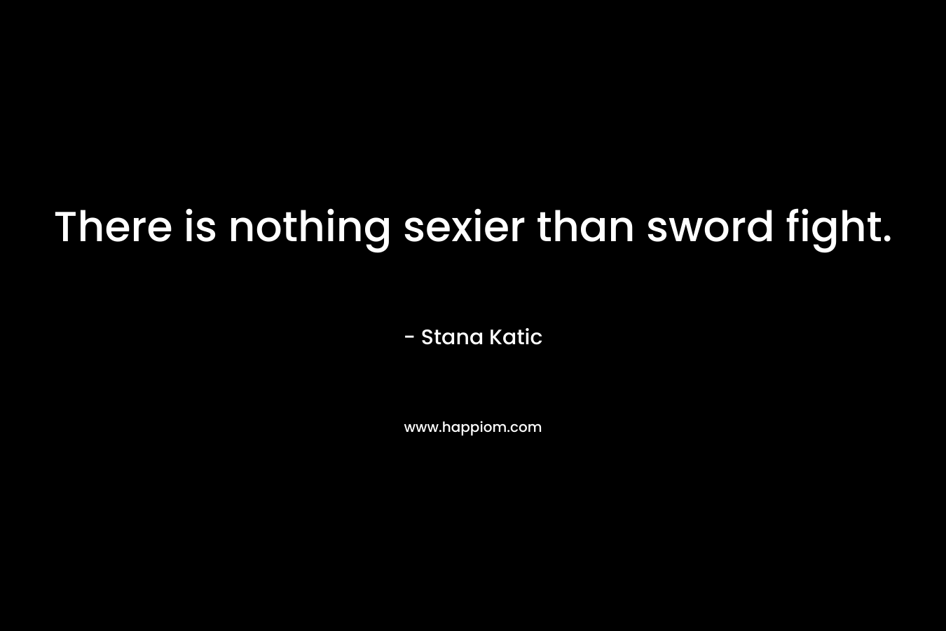 There is nothing sexier than sword fight. – Stana Katic