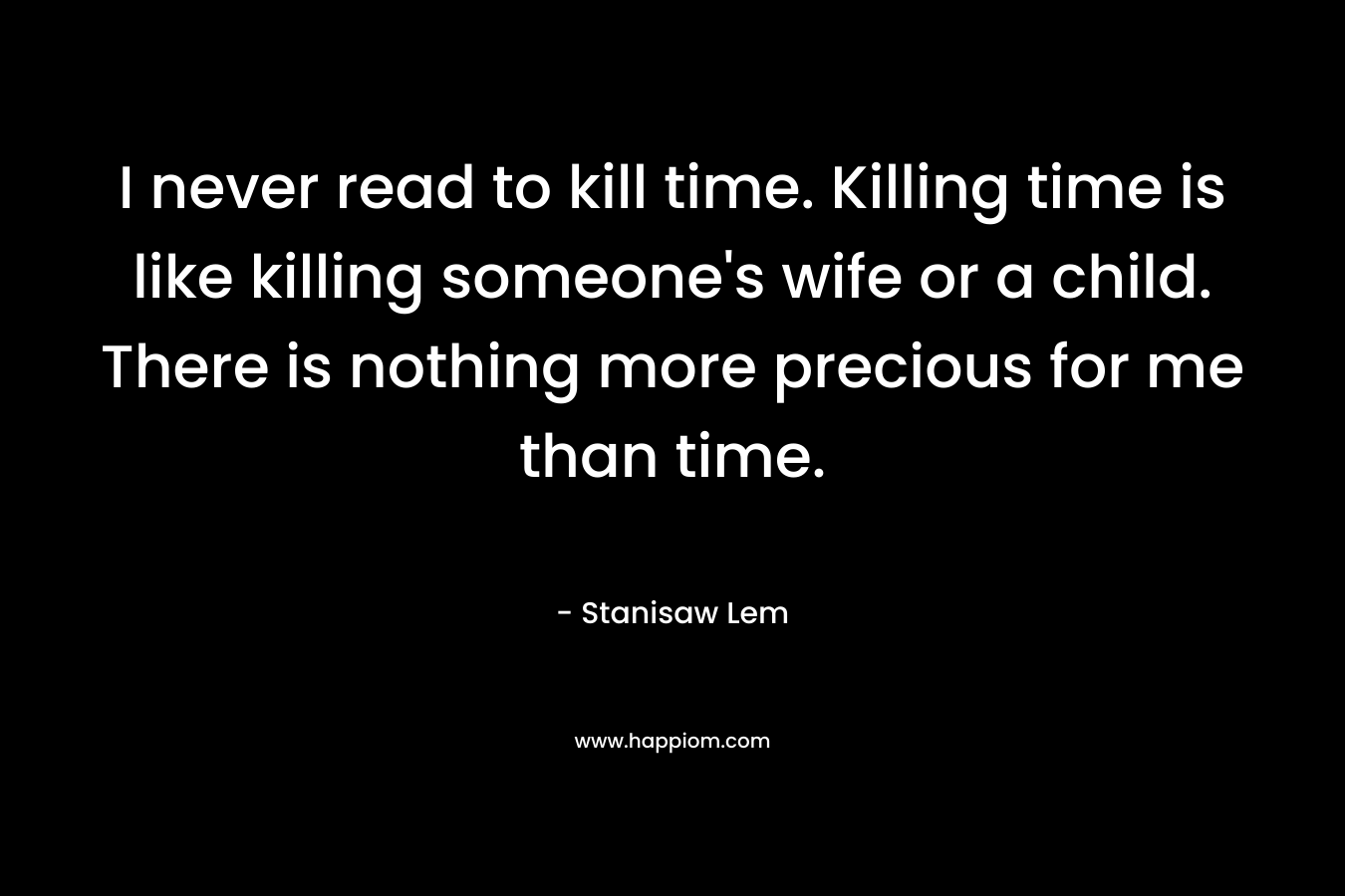 I never read to kill time. Killing time is like killing someone’s wife or a child. There is nothing more precious for me than time. – Stanisaw Lem