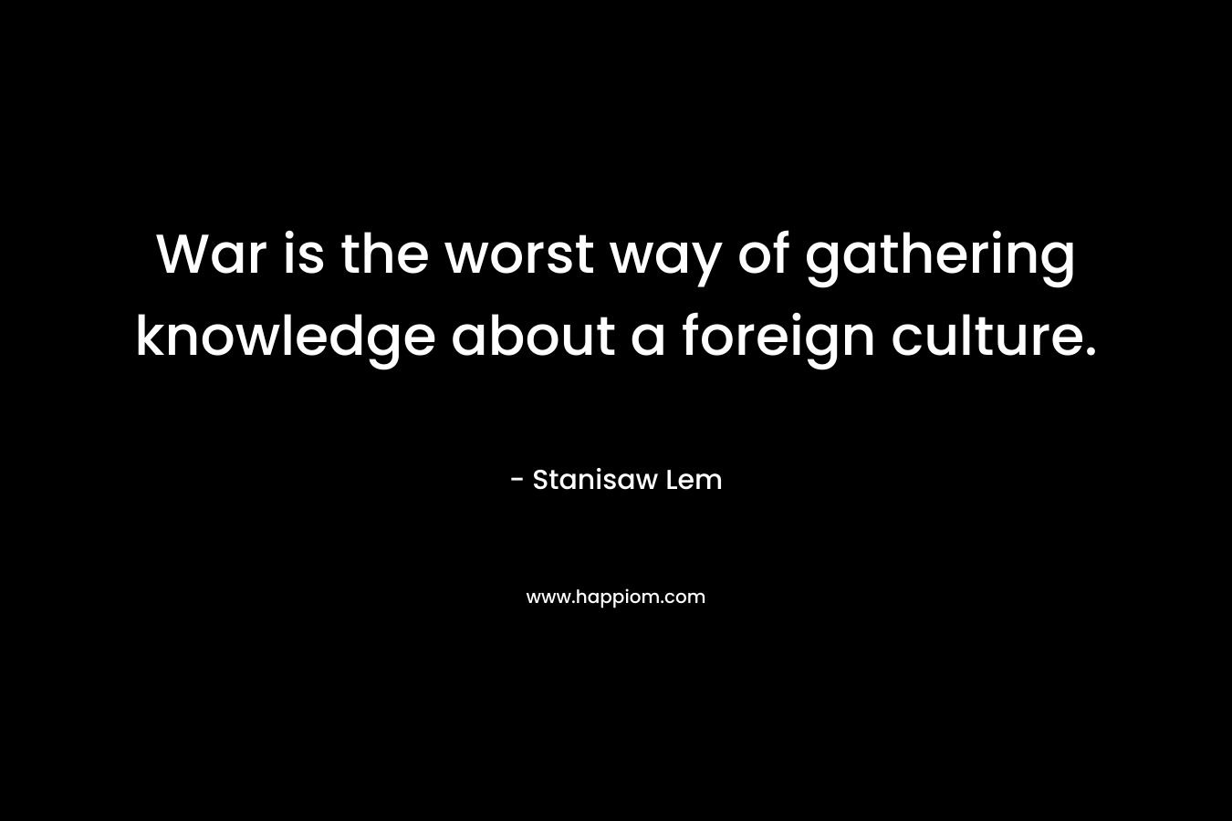 War is the worst way of gathering knowledge about a foreign culture. – Stanisaw Lem