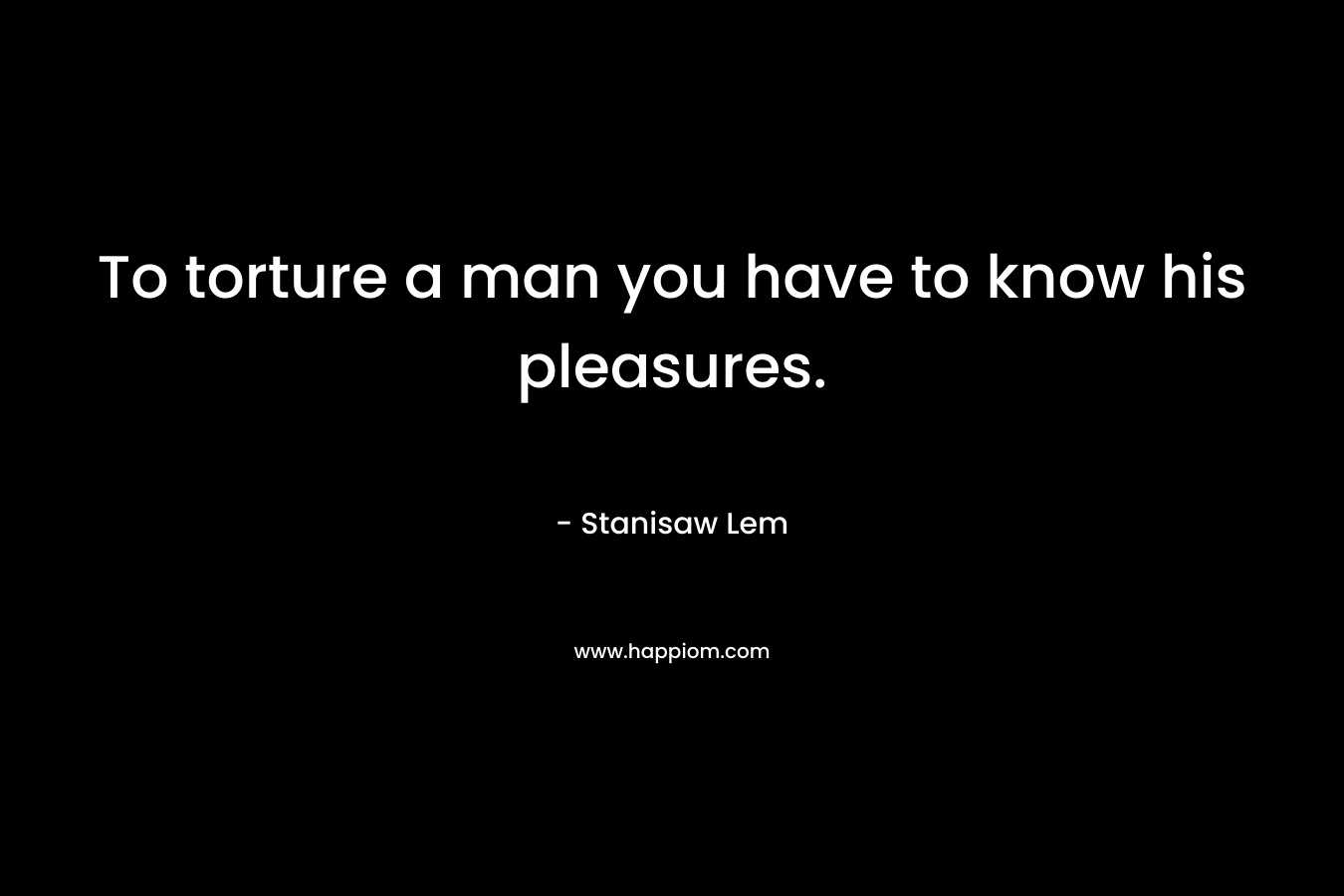 To torture a man you have to know his pleasures. – Stanisaw Lem