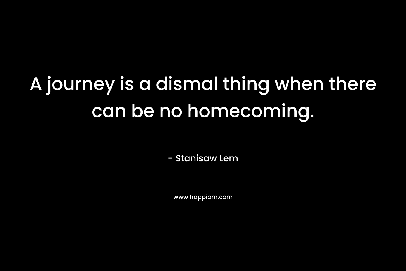 A journey is a dismal thing when there can be no homecoming. – Stanisaw Lem