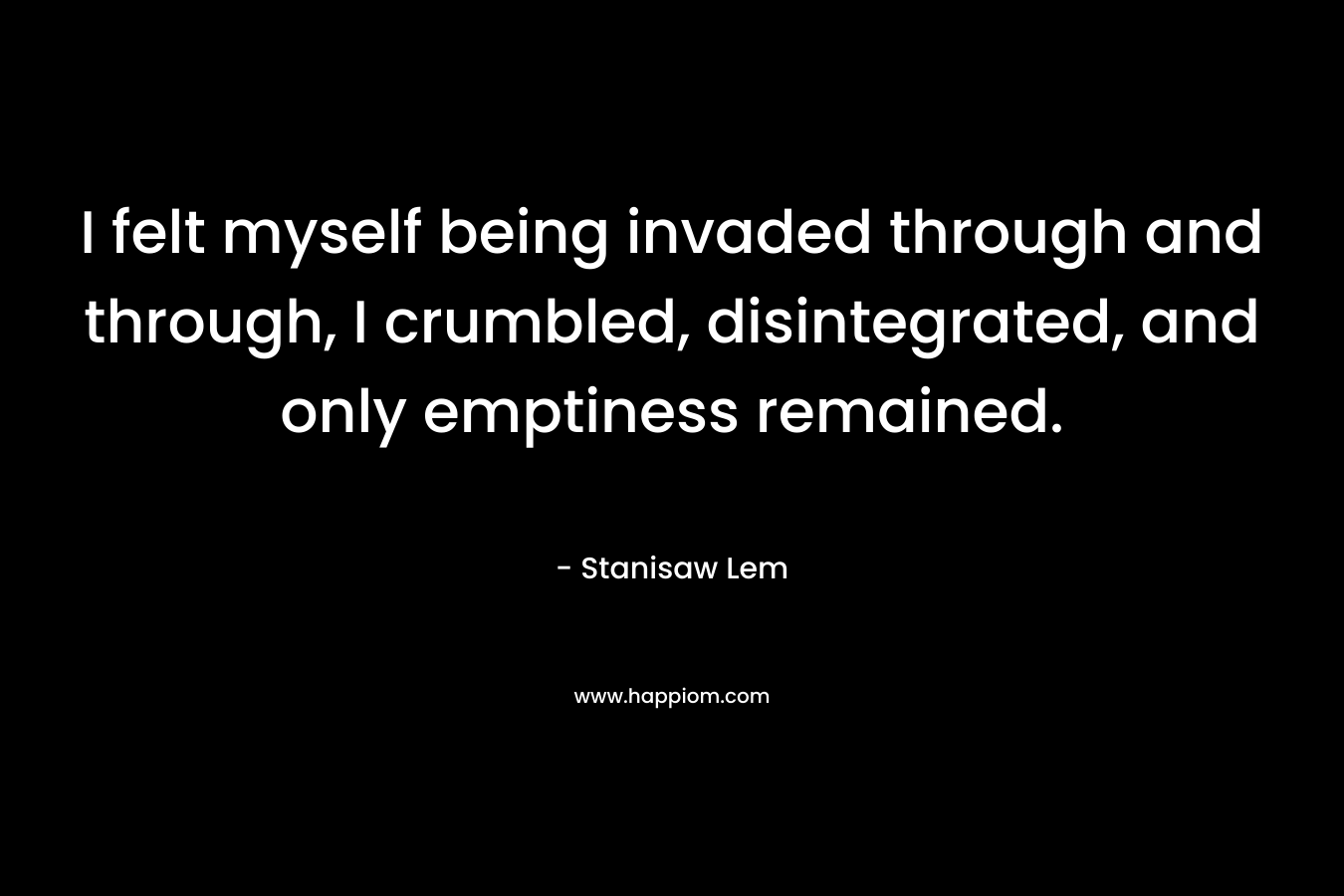 I felt myself being invaded through and through, I crumbled, disintegrated, and only emptiness remained. – Stanisaw Lem
