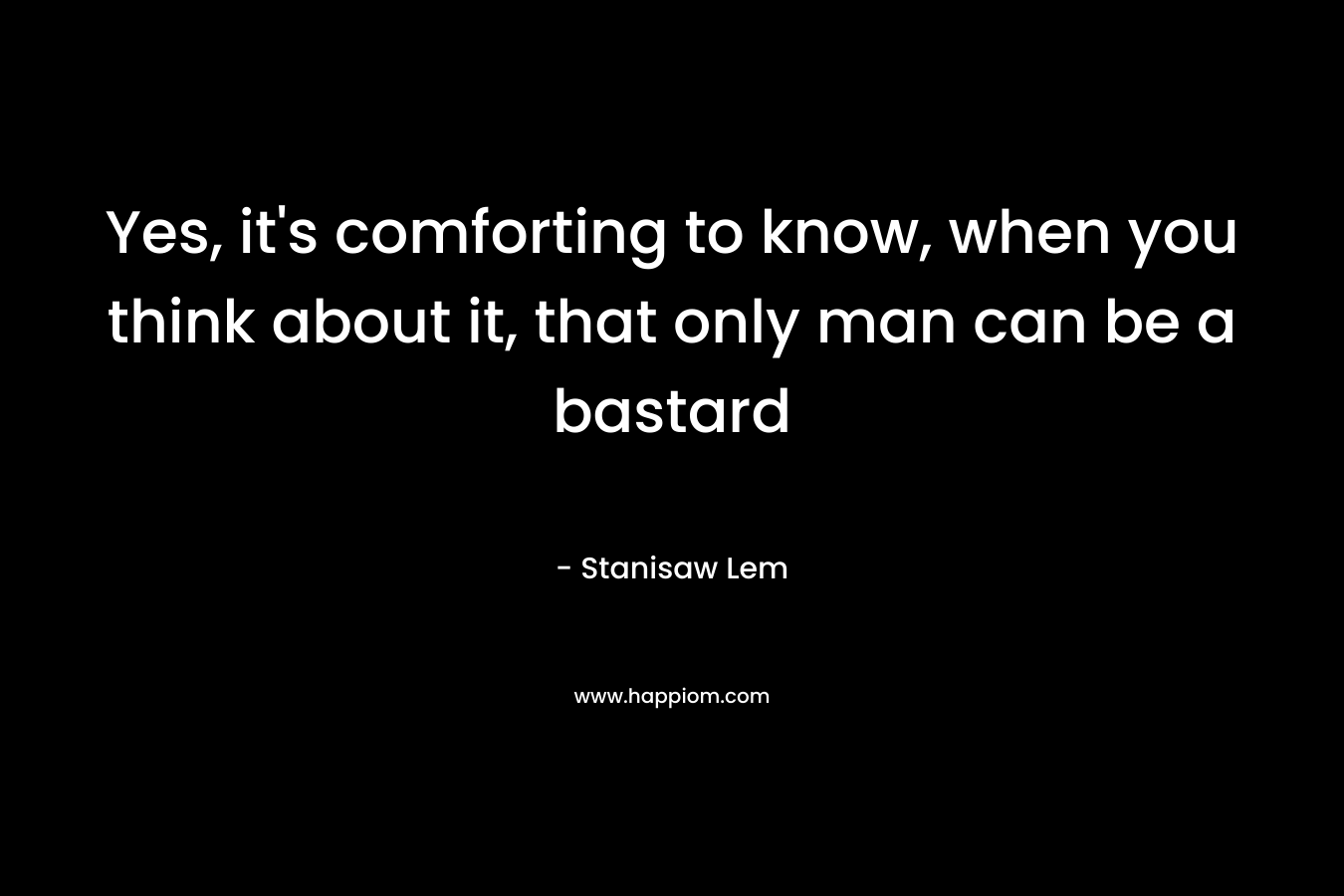 Yes, it’s comforting to know, when you think about it, that only man can be a bastard – Stanisaw Lem