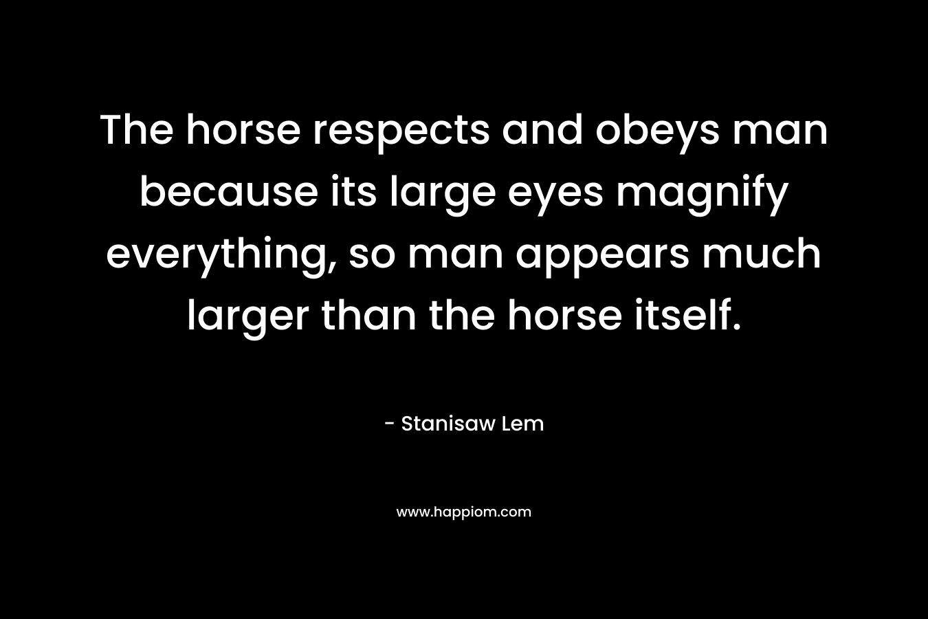 The horse respects and obeys man because its large eyes magnify everything, so man appears much larger than the horse itself.