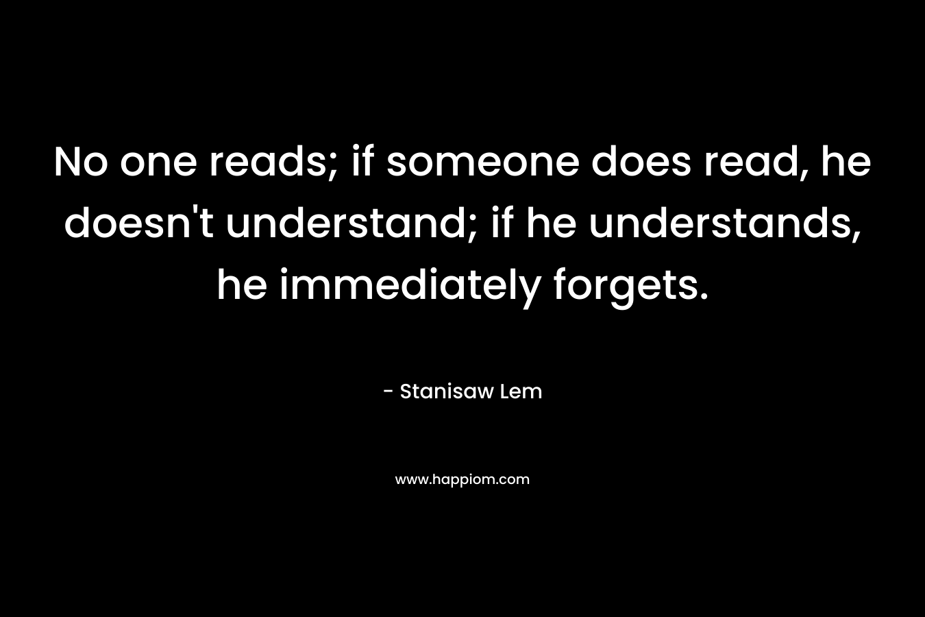No one reads; if someone does read, he doesn’t understand; if he understands, he immediately forgets. – Stanisaw Lem