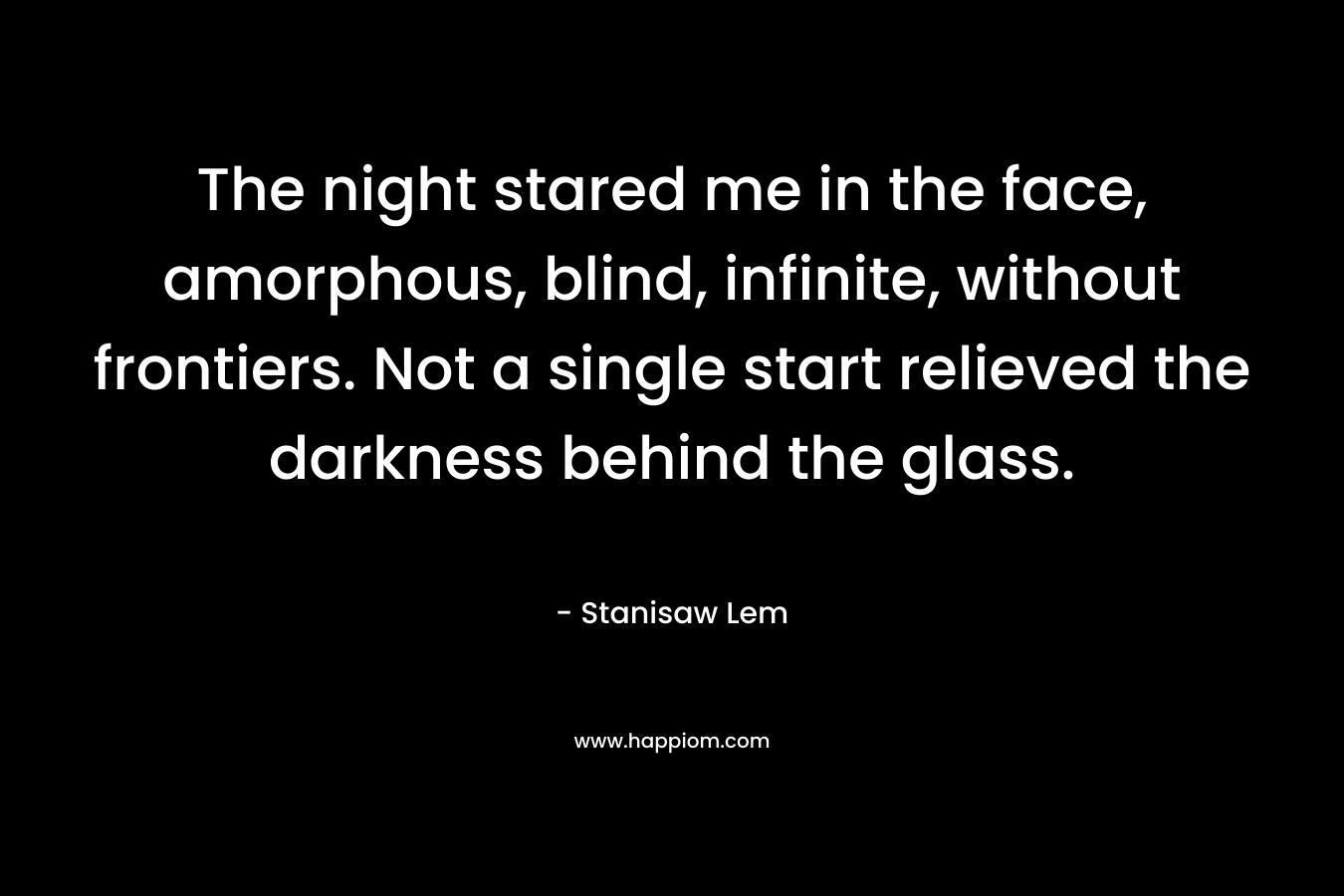 The night stared me in the face, amorphous, blind, infinite, without frontiers. Not a single start relieved the darkness behind the glass. – Stanisaw Lem