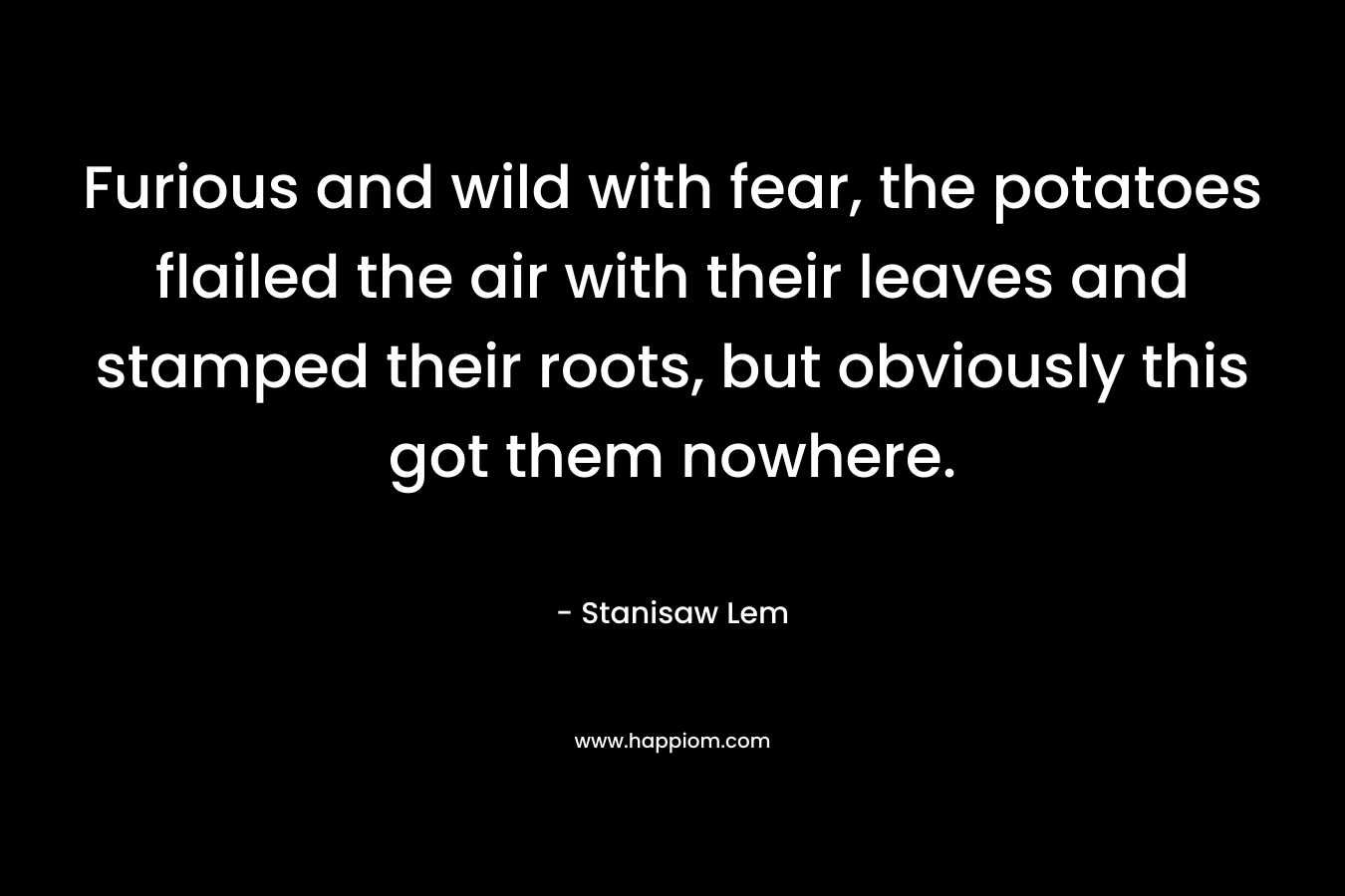 Furious and wild with fear, the potatoes flailed the air with their leaves and stamped their roots, but obviously this got them nowhere. – Stanisaw Lem