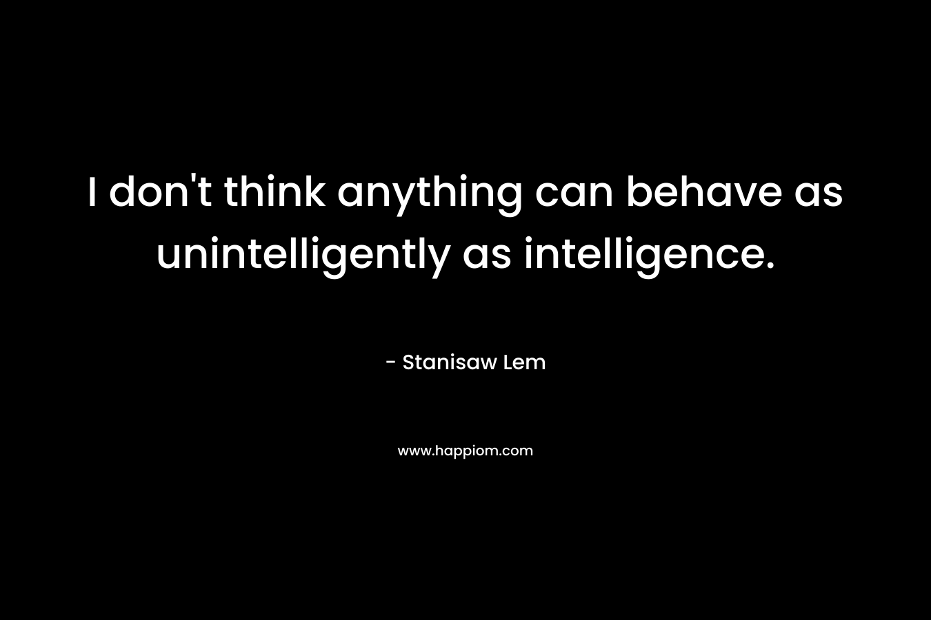 I don’t think anything can behave as unintelligently as intelligence. – Stanisaw Lem