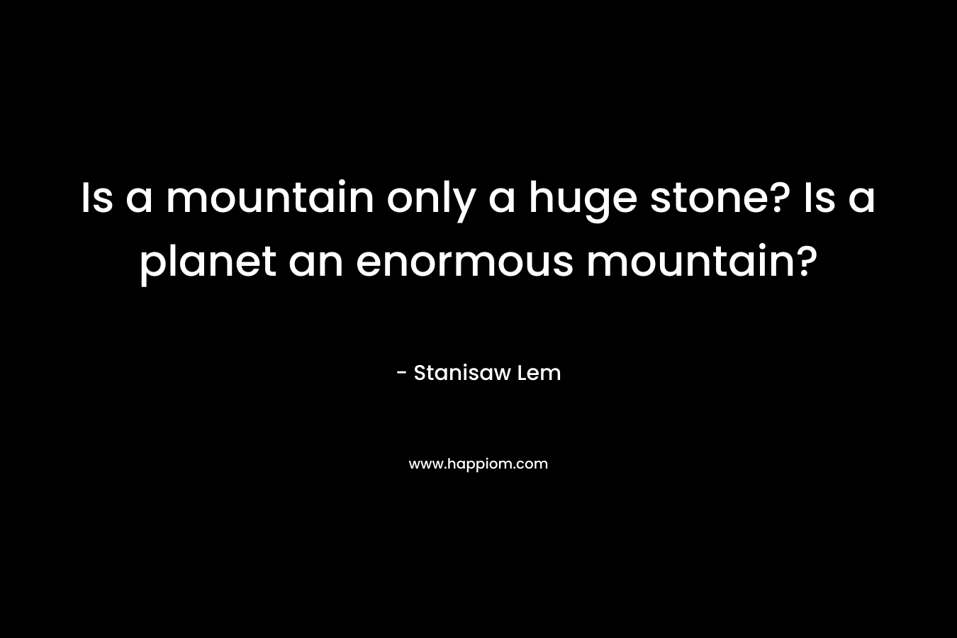 Is a mountain only a huge stone? Is a planet an enormous mountain? – Stanisaw Lem