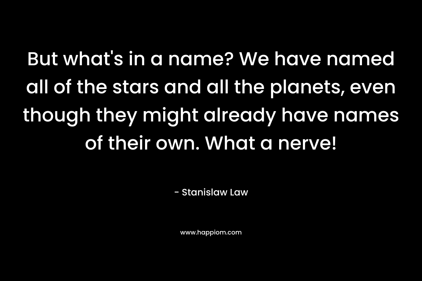 But what’s in a name? We have named all of the stars and all the planets, even though they might already have names of their own. What a nerve! – Stanislaw Law