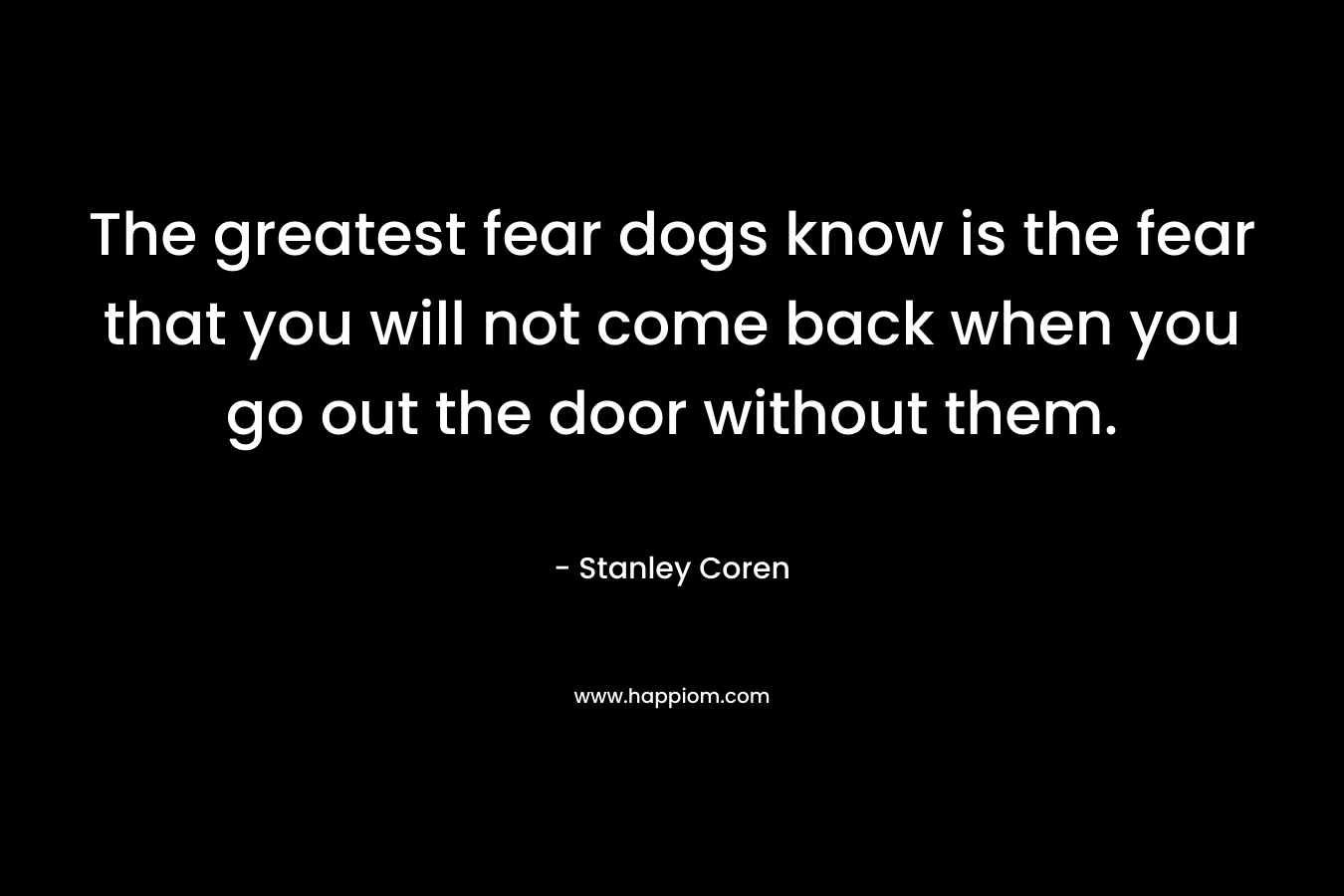 The greatest fear dogs know is the fear that you will not come back when you go out the door without them.