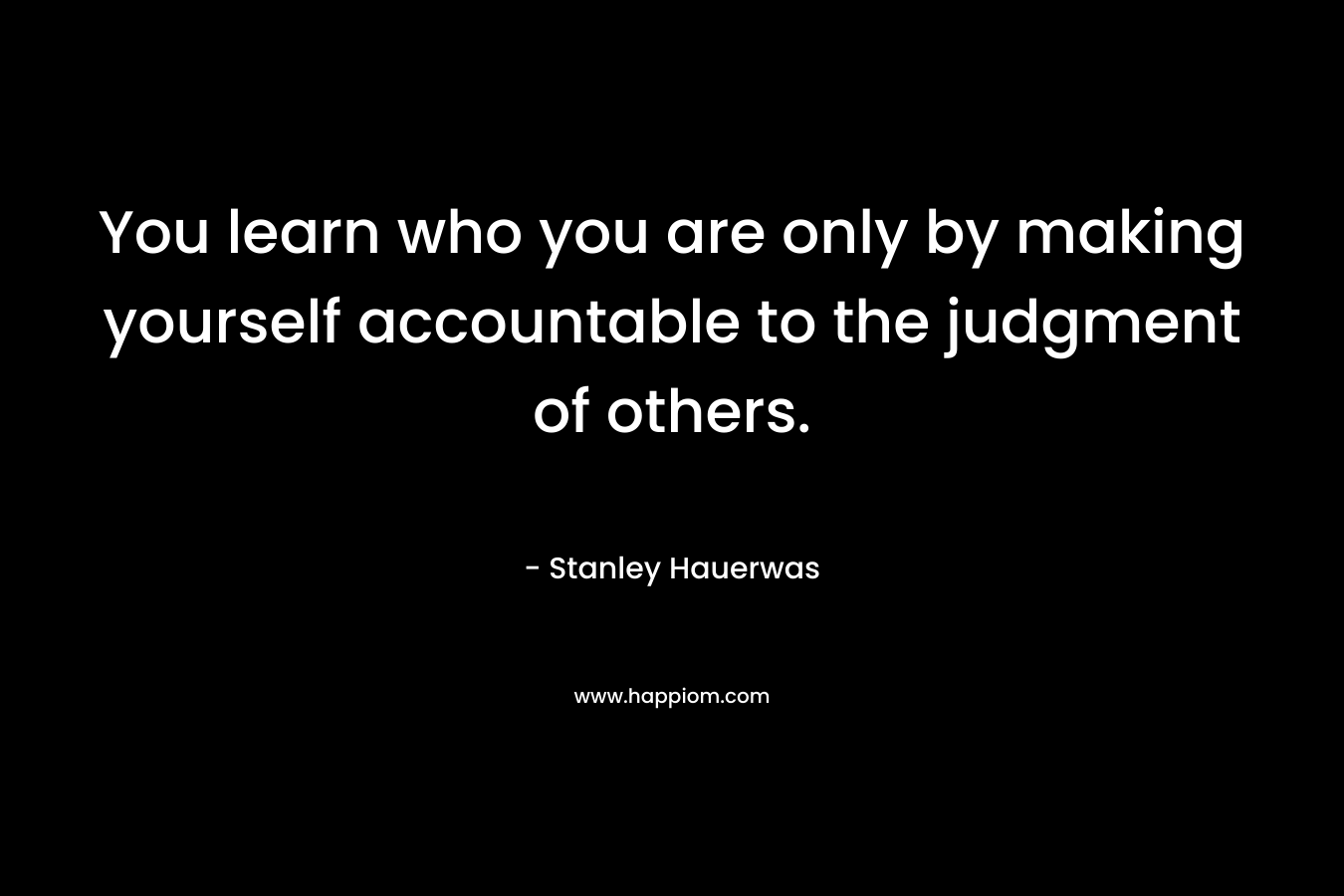 You learn who you are only by making yourself accountable to the judgment of others.