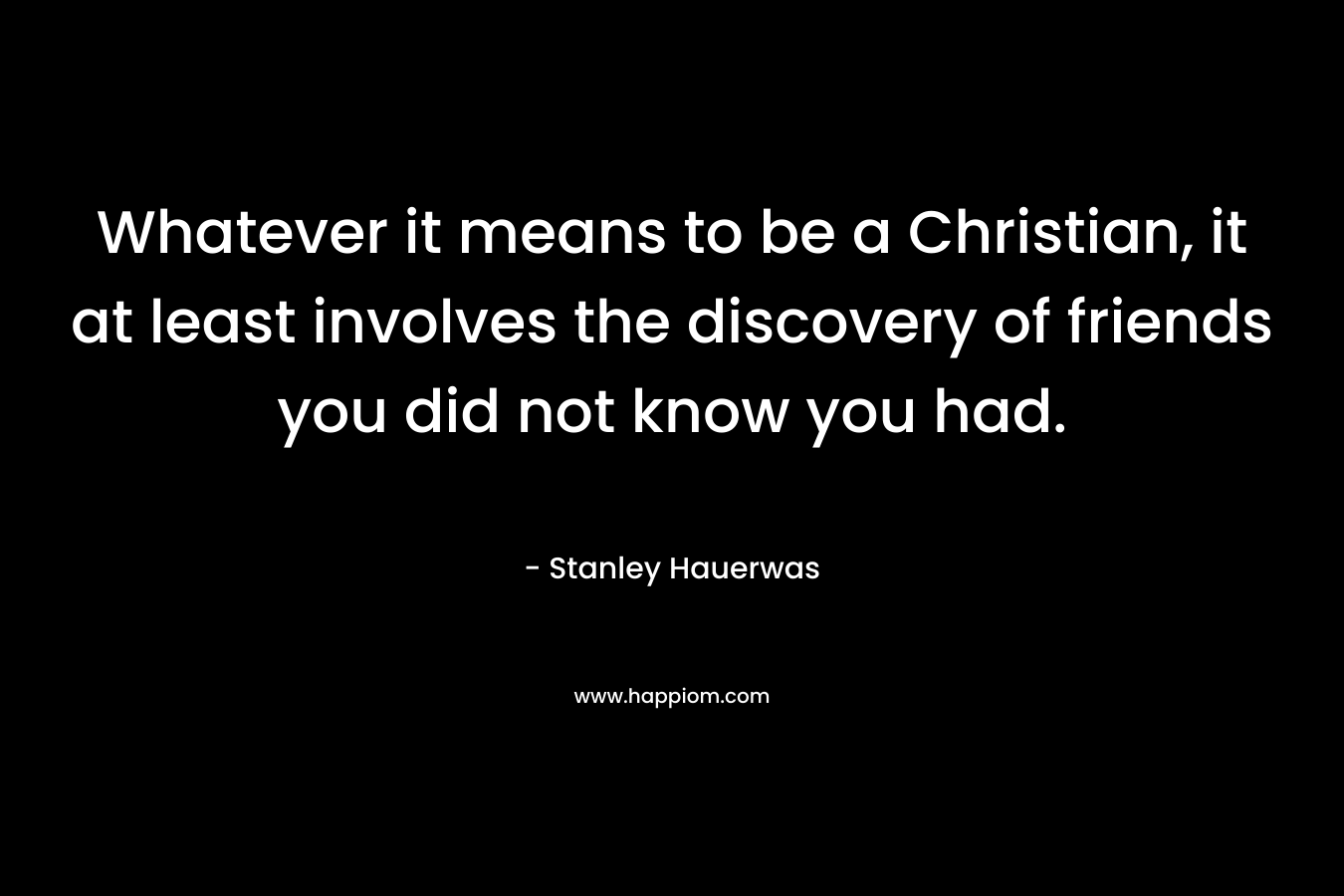 Whatever it means to be a Christian, it at least involves the discovery of friends you did not know you had. – Stanley Hauerwas