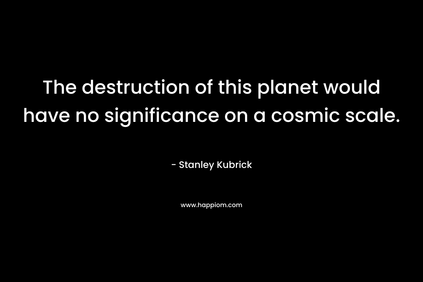 The destruction of this planet would have no significance on a cosmic scale. – Stanley Kubrick