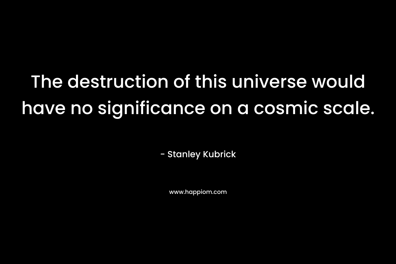The destruction of this universe would have no significance on a cosmic scale. – Stanley Kubrick