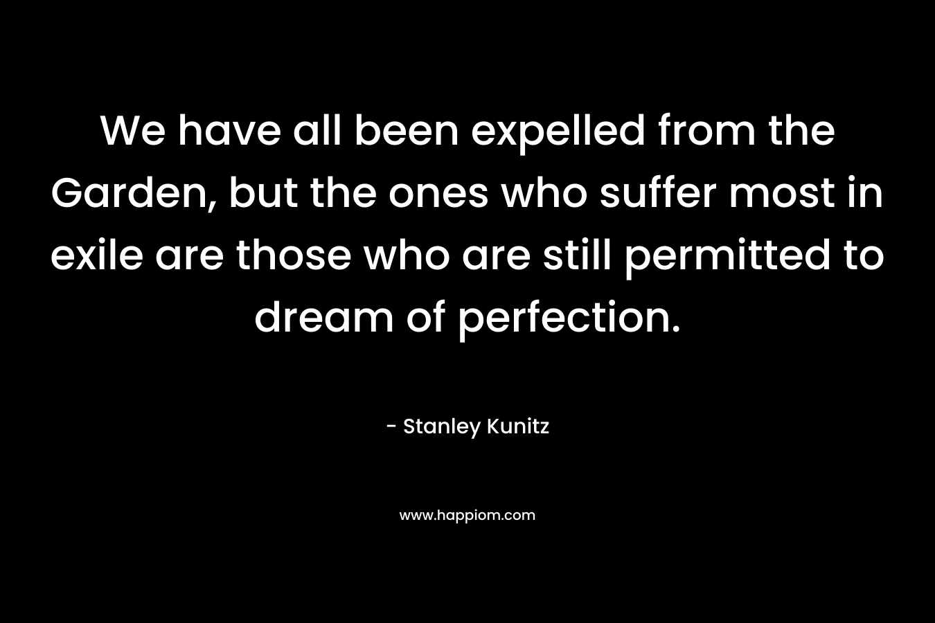 We have all been expelled from the Garden, but the ones who suffer most in exile are those who are still permitted to dream of perfection. – Stanley Kunitz