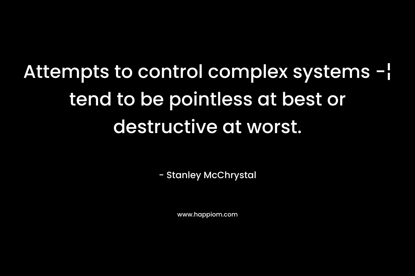 Attempts to control complex systems -¦ tend to be pointless at best or destructive at worst. – Stanley McChrystal
